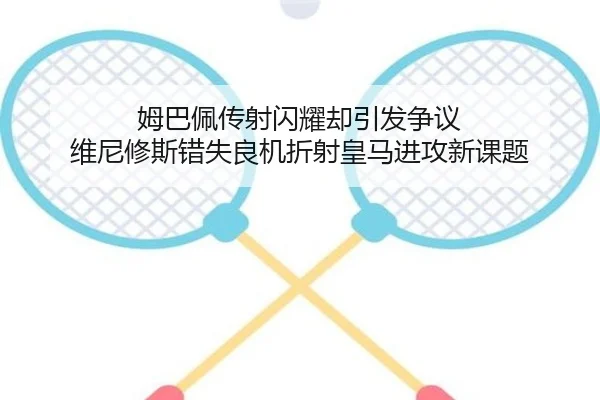 姆巴佩传射闪耀却引发争议 维尼修斯错失良机折射皇马进攻新课题